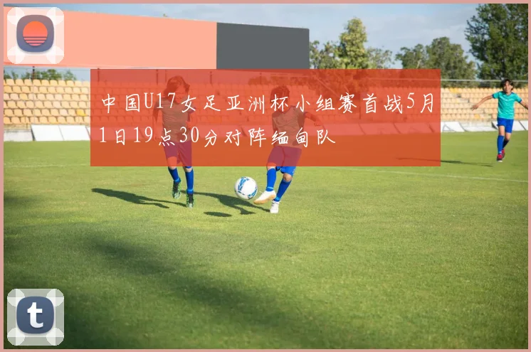 中国U17女足亚洲杯小组赛首战5月1日19点30分对阵缅甸队
