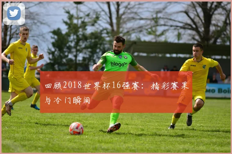 回顾2018世界杯16强赛：精彩赛果与冷门瞬间