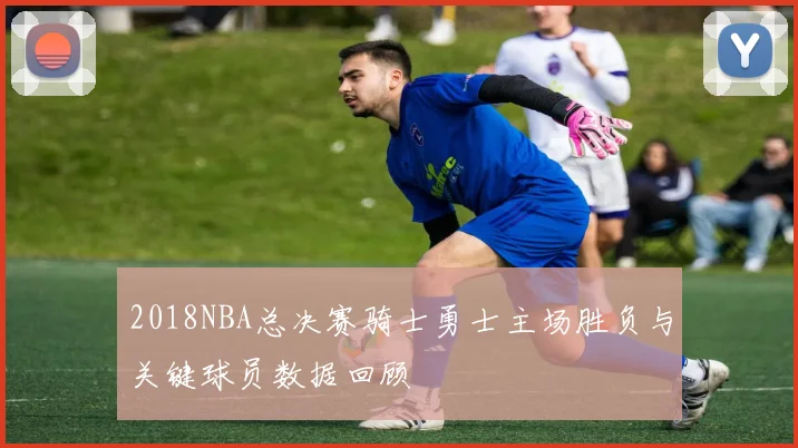 2018NBA总决赛骑士勇士主场胜负与关键球员数据回顾