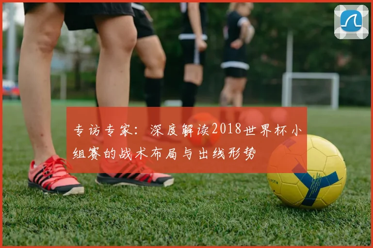 专访专家：深度解读2018世界杯小组赛的战术布局与出线形势